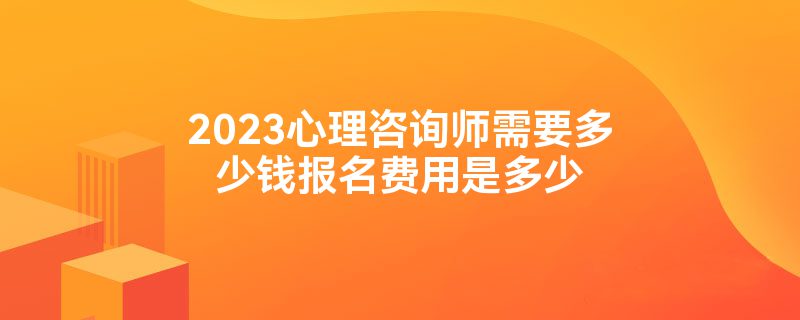 2023心理咨询师需要多少钱报名费用是多少